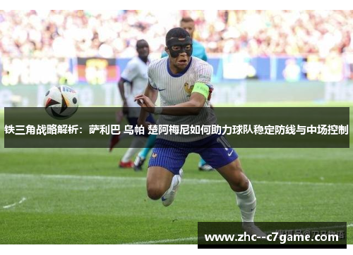 铁三角战略解析：萨利巴 乌帕 楚阿梅尼如何助力球队稳定防线与中场控制