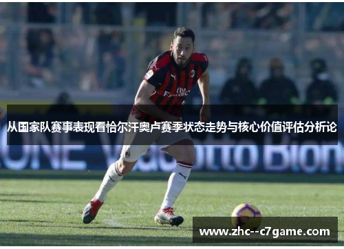 从国家队赛事表现看恰尔汗奥卢赛季状态走势与核心价值评估分析论